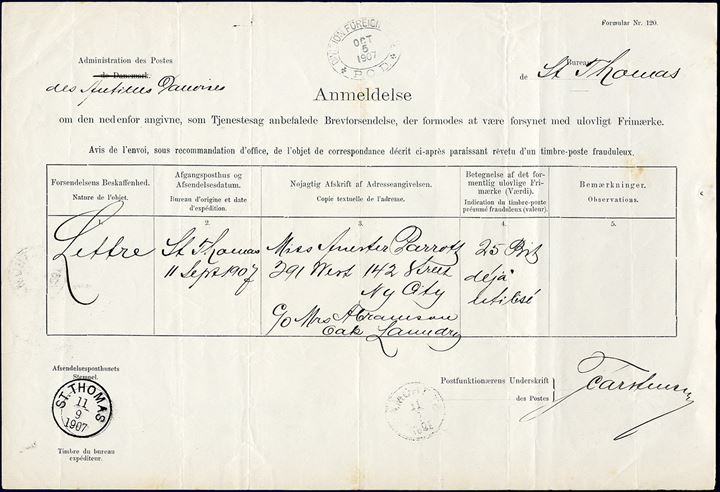 Envelope from St. Thomas 11 September 1907 to N. Y. City, USA. Fraudulent letter because the sender has affixed a previously used King Christian IX 25 BIT adhesive. Endorsed ‘Timbre Frauduleux’ and circled with red crayon. A report form ‘Formular Nr. 120.’ was filled out and forwarded together with the fraudulent letter to the addressee under official mail service, the letter also taxed due for the insufficiently franking. As sender's addressee wasn't apparent on the envelope, the letter was forwarded. Only two such forms has been recorded from the Danish West Indies.